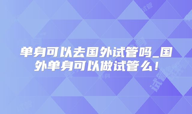 单身可以去国外试管吗_国外单身可以做试管么！
