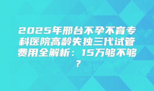 2025年邢台不孕不育专科医院高龄失独三代试管费用全解析：15万够不够？