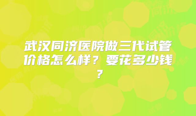 武汉同济医院做三代试管价格怎么样?要花多少钱?