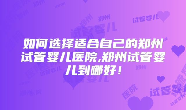 如何选择适合自己的郑州试管婴儿医院,郑州试管婴儿到哪好!