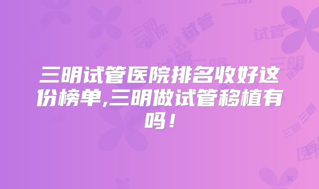 三明试管医院排名收好这份榜单,三明做试管移植有吗！