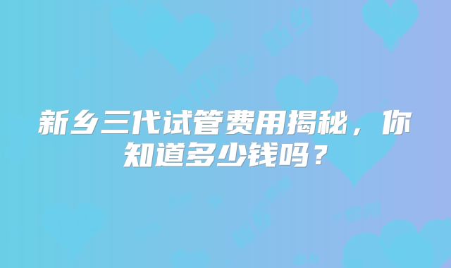 新乡三代试管费用揭秘，你知道多少钱吗？