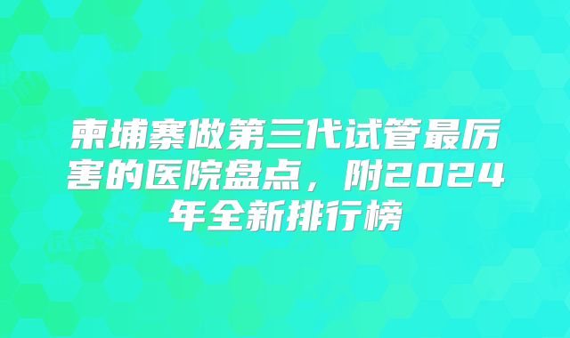柬埔寨做第三代试管最厉害的医院盘点，附2024年全新排行榜