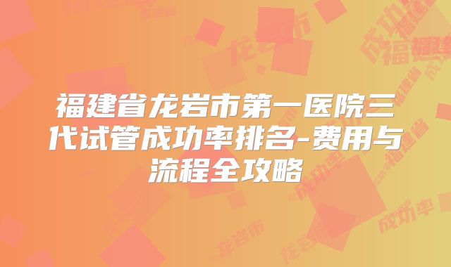 福建省龙岩市第一医院三代试管成功率排名-费用与流程全攻略