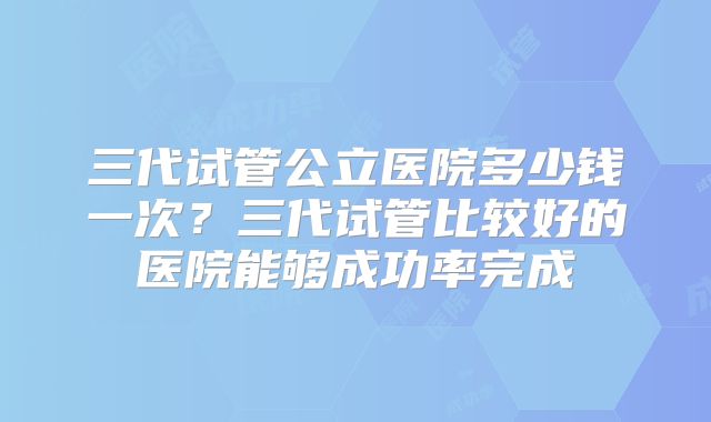 三代试管公立医院多少钱一次?三代试管比较好的医院能够成功率完成