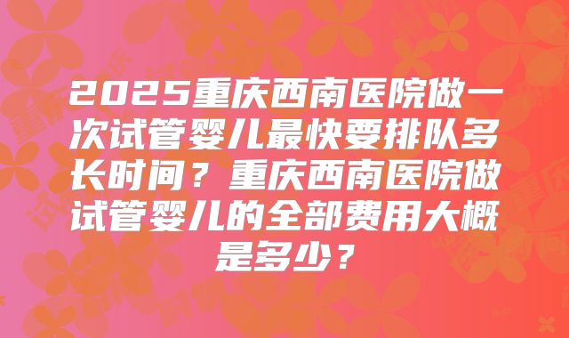 2025重庆西南医院做一次试管婴儿最快要排队多长时间?重庆西南医院做试管婴儿的全部费用大概是多少?