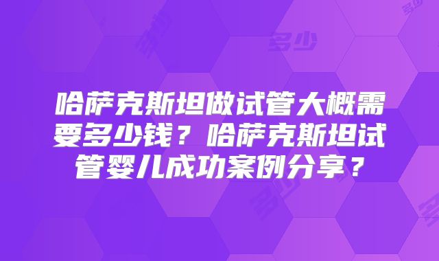 哈萨克斯坦做试管大概需要多少钱？哈萨克斯坦试管婴儿成功案例分享？