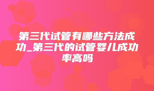 第三代试管有哪些方法成功_第三代的试管婴儿成功率高吗