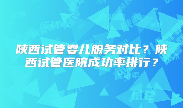 陕西试管婴儿服务对比？陕西试管医院成功率排行？
