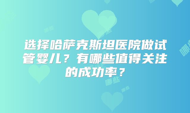 选择哈萨克斯坦医院做试管婴儿？有哪些值得关注的成功率？