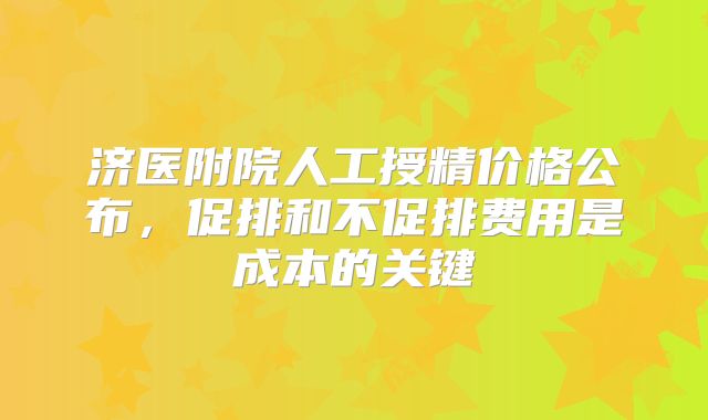 济医附院人工授精价格公布,促排和不促排费用是成本的关键