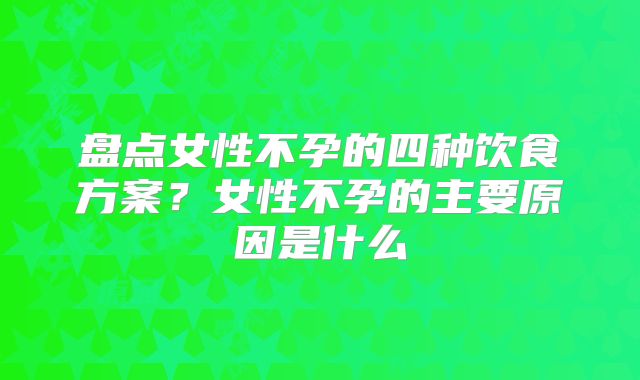 盘点女性不孕的四种饮食方案?女性不孕的主要原因是什么