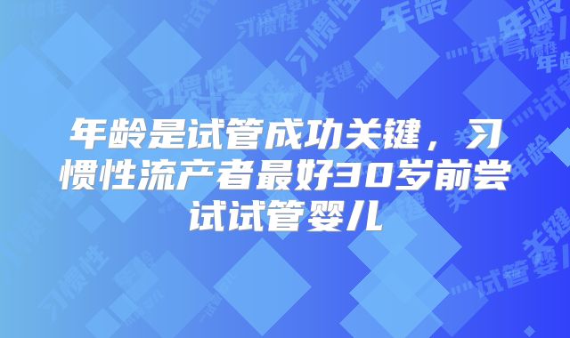 年龄是试管成功关键，习惯性流产者最好30岁前尝试试管婴儿