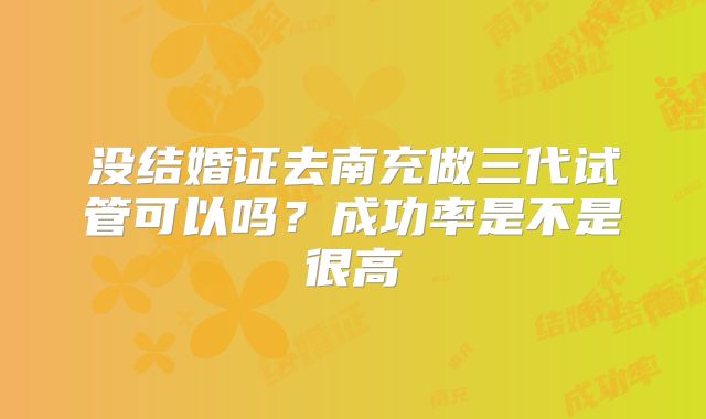 没结婚证去南充做三代试管可以吗？成功率是不是很高