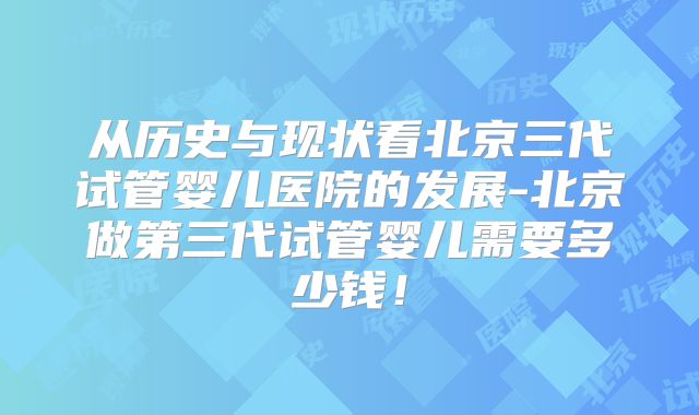 从历史与现状看北京三代试管婴儿医院的发展-北京做第三代试管婴儿需要多少钱！