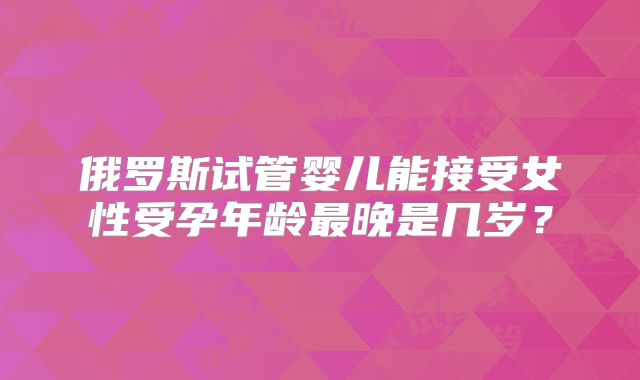 俄罗斯试管婴儿能接受女性受孕年龄最晚是几岁？