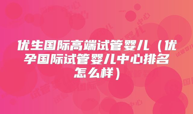 优生国际高端试管婴儿（优孕国际试管婴儿中心排名怎么样）