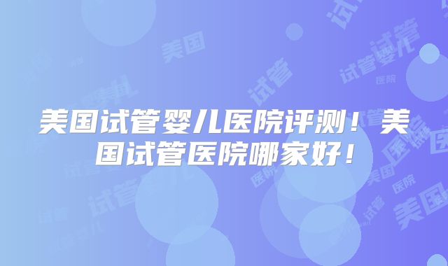 美国试管婴儿医院评测！美国试管医院哪家好！