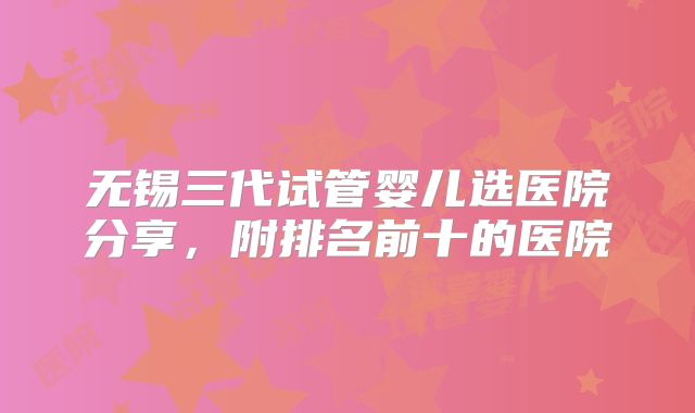 无锡三代试管婴儿选医院分享，附排名前十的医院