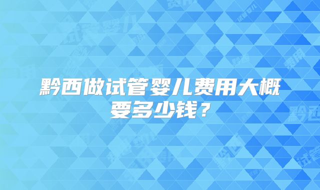 黔西做试管婴儿费用大概要多少钱?