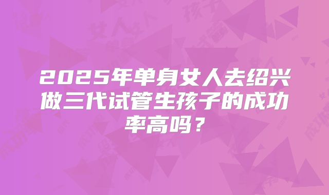 2025年单身女人去绍兴做三代试管生孩子的成功率高吗？