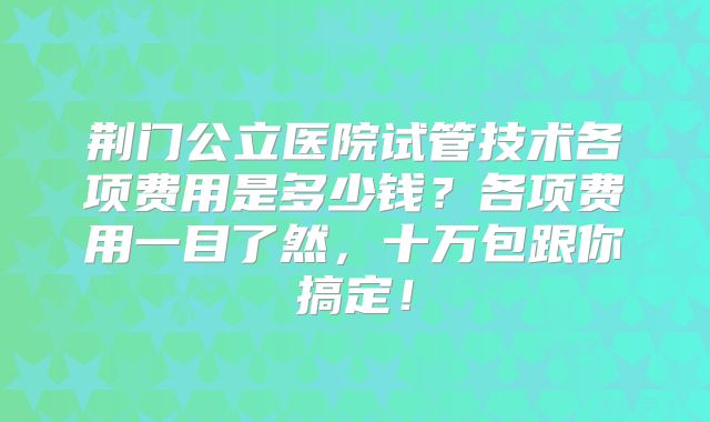 荆门公立医院试管技术各项费用是多少钱？各项费用一目了然，十万包跟你搞定！