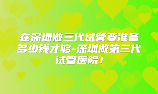 在深圳做三代试管要准备多少钱才够-深圳做第三代试管医院！