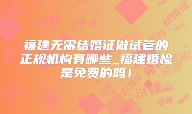 福建无需结婚证做试管的正规机构有哪些_福建婚检是免费的吗！