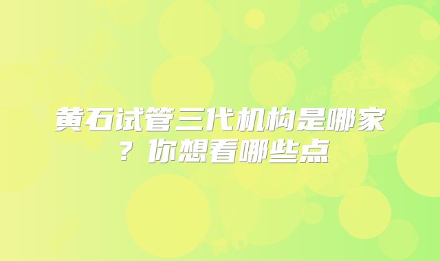 黄石试管三代机构是哪家？你想看哪些点