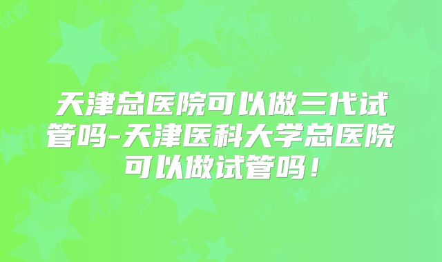 天津总医院可以做三代试管吗-天津医科大学总医院可以做试管吗！