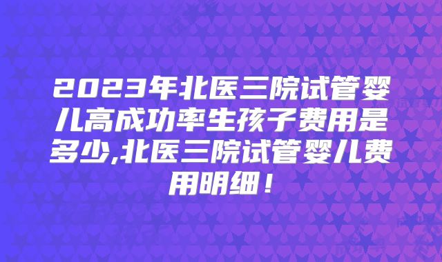 2023年北医三院试管婴儿高成功率生孩子费用是多少,北医三院试管婴儿费用明细!