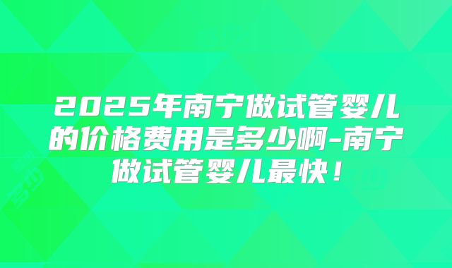2025年南宁做试管婴儿的价格费用是多少啊-南宁做试管婴儿最快！