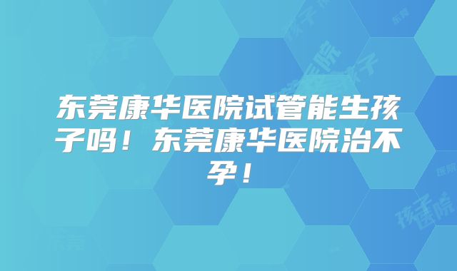 东莞康华医院试管能生孩子吗!东莞康华医院治不孕!