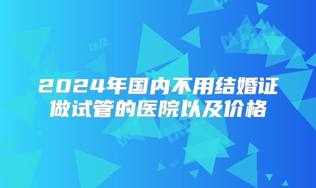 2024年国内不用结婚证做试管的医院以及价格