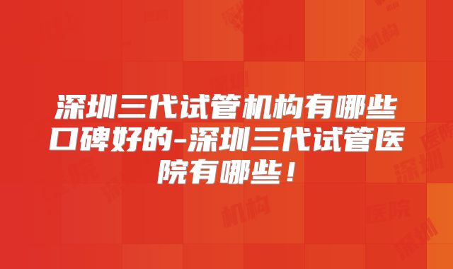 深圳三代试管机构有哪些口碑好的-深圳三代试管医院有哪些!