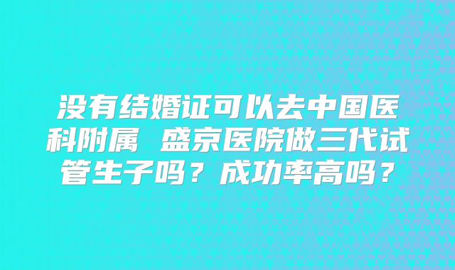 没有结婚证可以去中国医科附属 盛京医院做三代试管生子吗？成功率高吗？