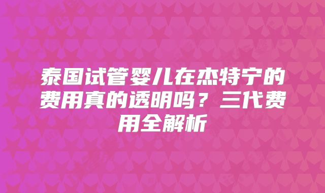 泰国试管婴儿在杰特宁的费用真的透明吗?三代费用全解析