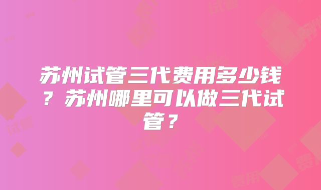苏州试管三代费用多少钱?苏州哪里可以做三代试管?