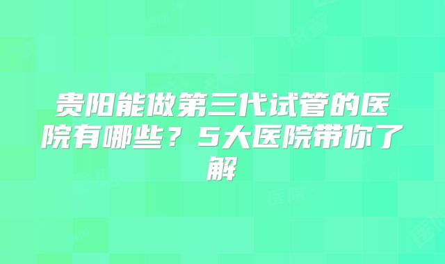 贵阳能做第三代试管的医院有哪些？5大医院带你了解