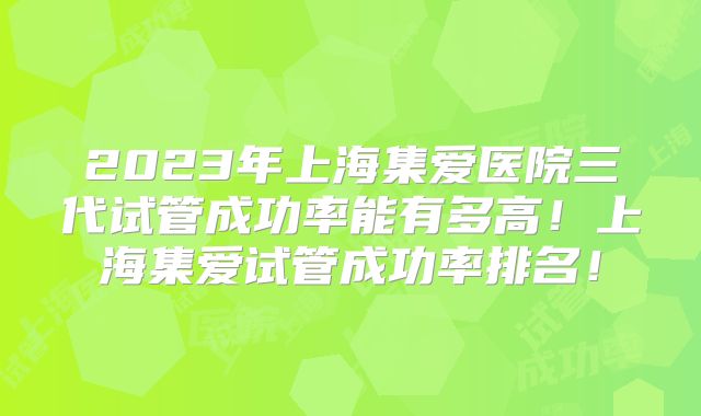 2023年上海集爱医院三代试管成功率能有多高！上海集爱试管成功率排名！