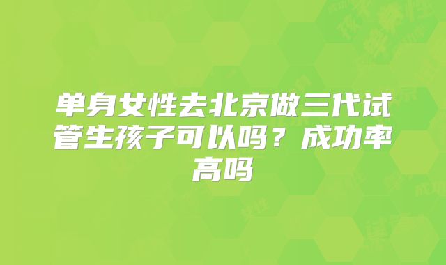 单身女性去北京做三代试管生孩子可以吗?成功率高吗