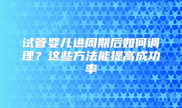 试管婴儿进周期后如何调理?这些方法能提高成功率