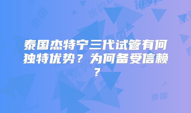泰国杰特宁三代试管有何独特优势？为何备受信赖？