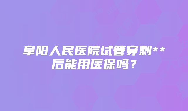 阜阳人民医院试管穿刺**后能用医保吗?