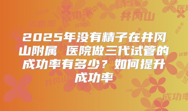 2025年没有精子在井冈山附属 医院做三代试管的成功率有多少？如何提升成功率