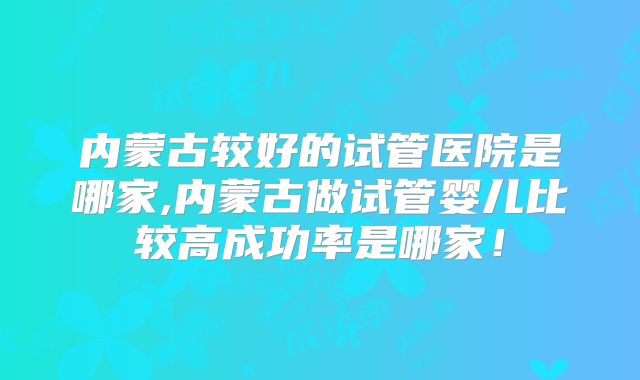内蒙古较好的试管医院是哪家,内蒙古做试管婴儿比较高成功率是哪家！