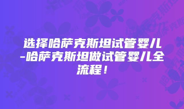 选择哈萨克斯坦试管婴儿-哈萨克斯坦做试管婴儿全流程!