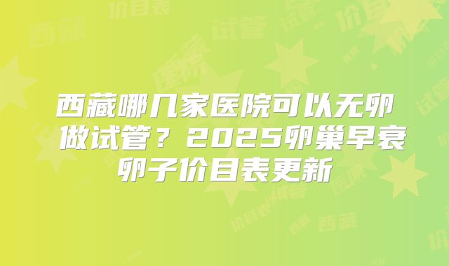 西藏哪几家医院可以无卵�做试管？2025卵巢早衰卵子价目表更新