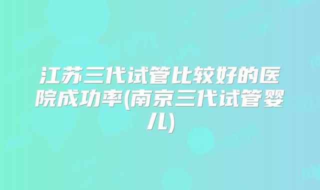 江苏三代试管比较好的医院成功率(南京三代试管婴儿)