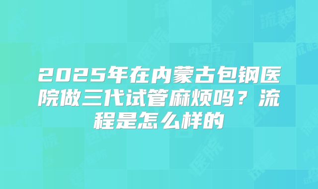 2025年在内蒙古包钢医院做三代试管麻烦吗?流程是怎么样的